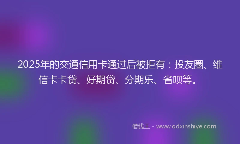 2025年的交通信用卡通过后被拒有：投友圈、维信卡卡贷、好期贷、分期乐、省呗等。