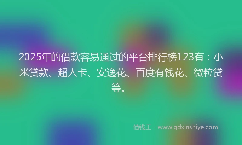 2025年的借款容易通过的平台排行榜123有：小米贷款、超人卡、安逸花、百度有钱花、微粒贷等。