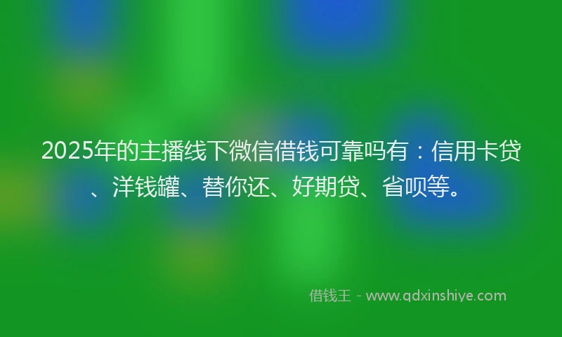 2025年的主播线下微信借钱可靠吗有：信用卡贷、洋钱罐、替你还、好期贷、省呗等。