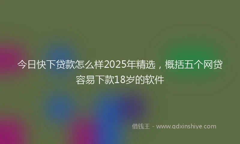 今日快下贷款怎么样2025年精选，概括五个网贷容易下款18岁的软件