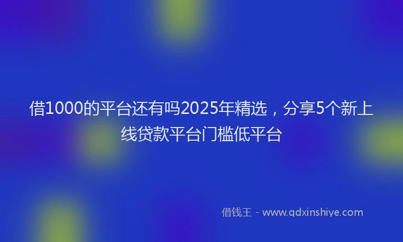 借1000的平台还有吗2025年精选，分享5个新上线贷款平台门槛低平台