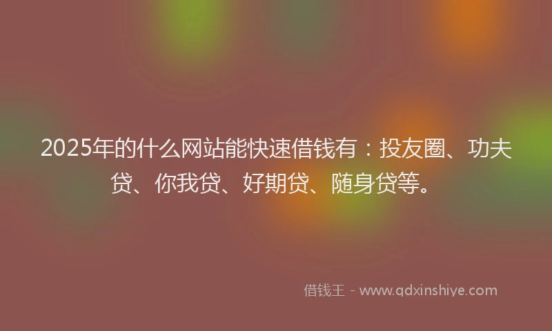 2025年的什么网站能快速借钱有：投友圈、功夫贷、你我贷、好期贷、随身贷等。