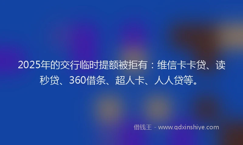 2025年的交行临时提额被拒有：维信卡卡贷、读秒贷、360借条、超人卡、人人贷等。