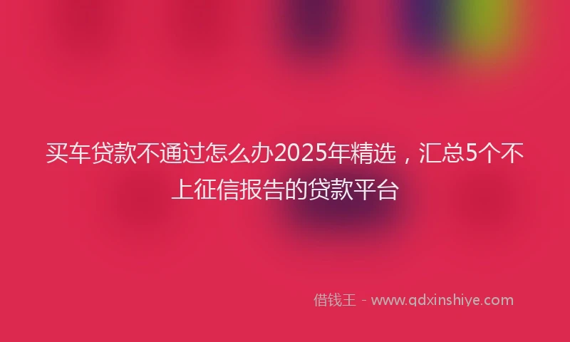 买车贷款不通过怎么办2025年精选，汇总5个不上征信报告的贷款平台