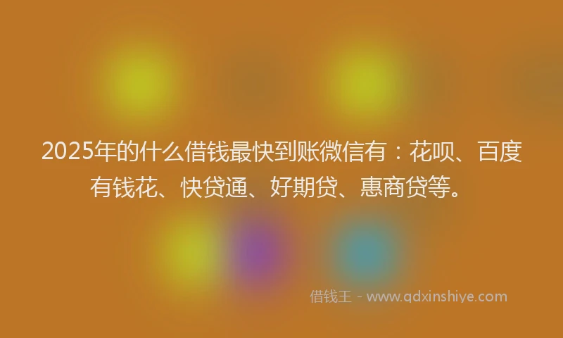 2025年的什么借钱最快到账微信有：花呗、百度有钱花、快贷通、好期贷、惠商贷等。