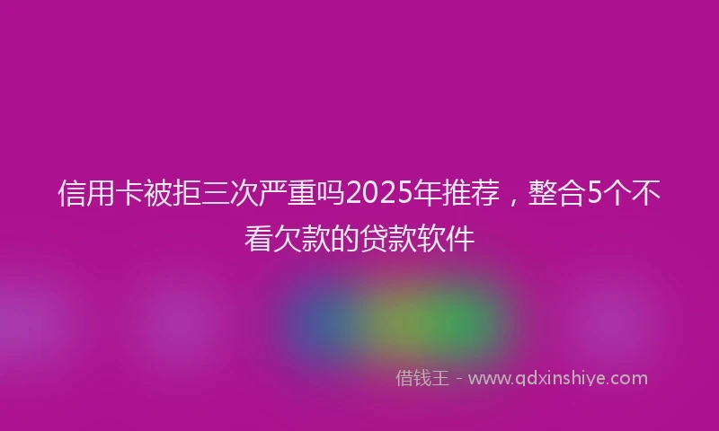 信用卡被拒三次严重吗2025年推荐，整合5个不看欠款的贷款软件