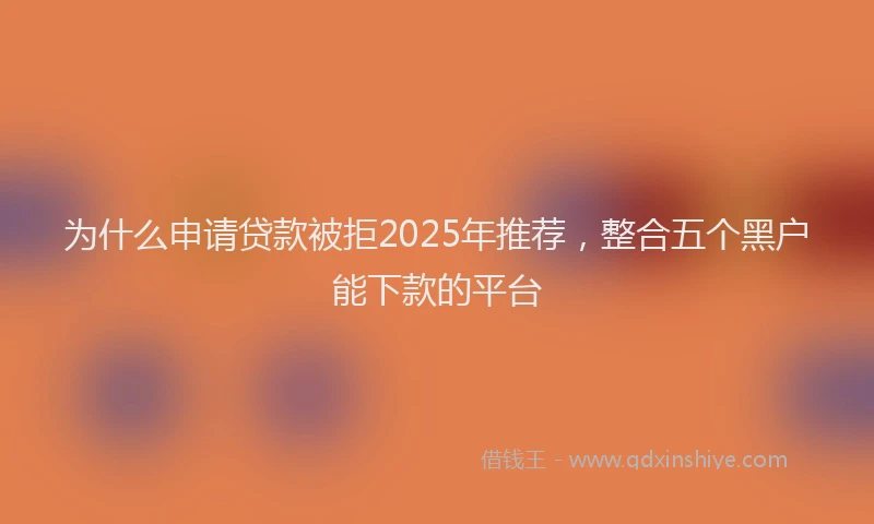 为什么申请贷款被拒2025年推荐，整合五个黑户能下款的平台