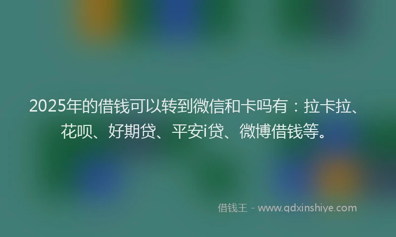 2025年的借钱可以转到微信和卡吗有：拉卡拉、花呗、好期贷、平安i贷、微博借钱等。