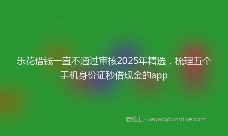 乐花借钱一直不通过审核2025年精选，梳理五个手机身份证秒借现金的app
