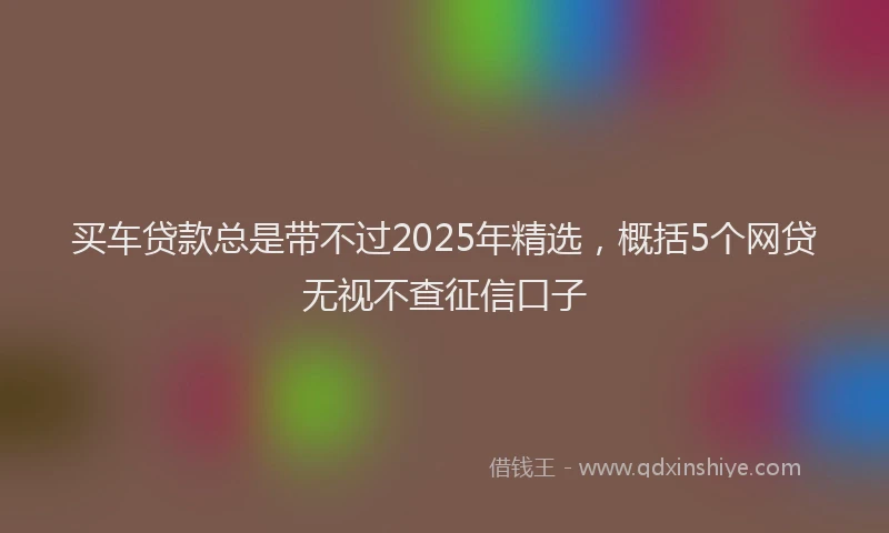 买车贷款总是带不过2025年精选，概括5个网贷无视不查征信口子