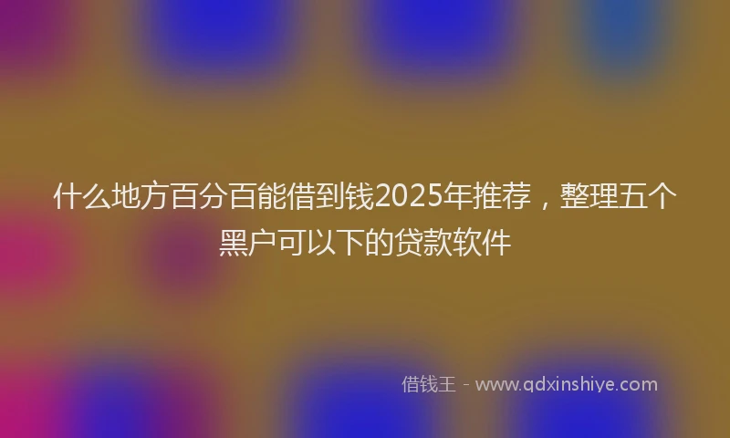 什么地方百分百能借到钱2025年推荐，整理五个黑户可以下的贷款软件