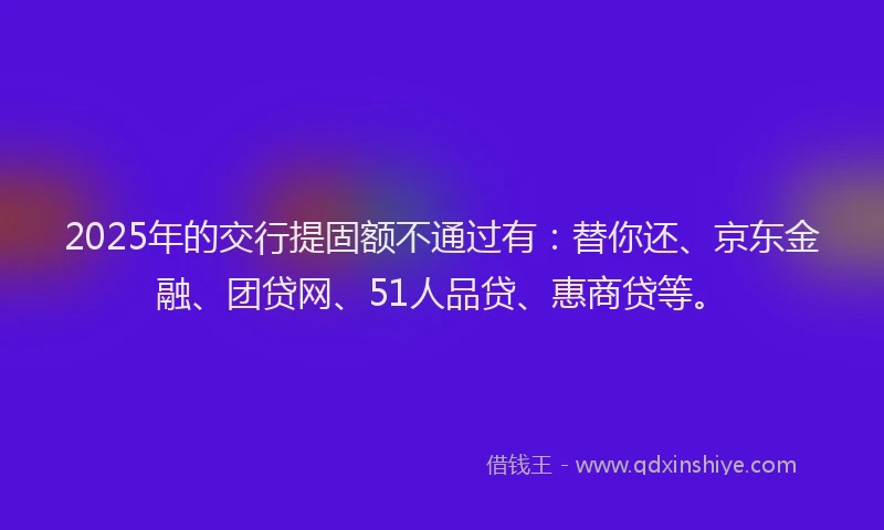2025年的交行提固额不通过有：替你还、京东金融、团贷网、51人品贷、惠商贷等。