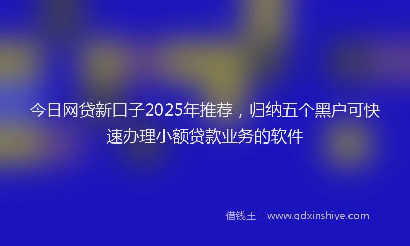 今日网贷新口子2025年推荐，归纳五个黑户可快速办理小额贷款业务的软件