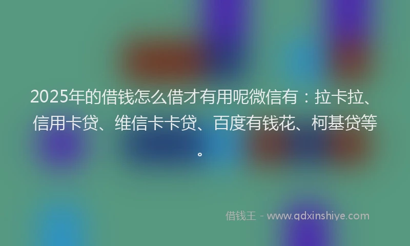 2025年的借钱怎么借才有用呢微信有：拉卡拉、信用卡贷、维信卡卡贷、百度有钱花、柯基贷等。