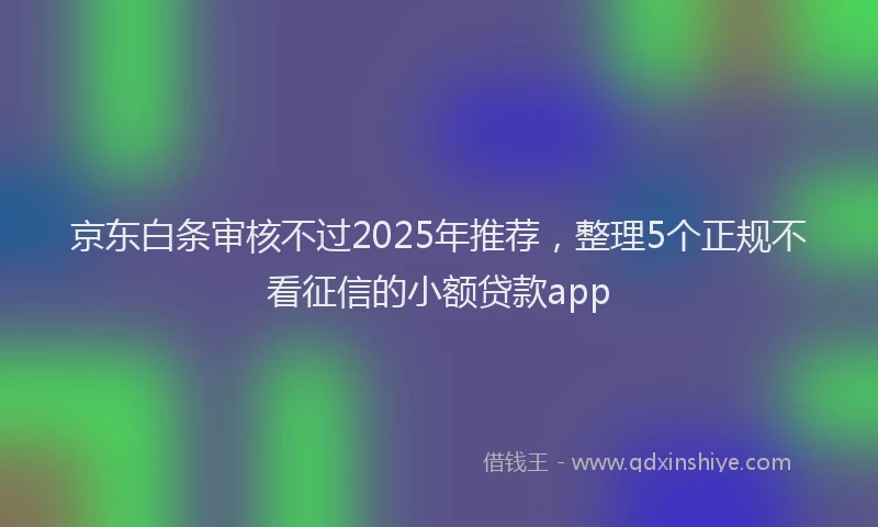 京东白条审核不过2025年推荐，整理5个正规不看征信的小额贷款app