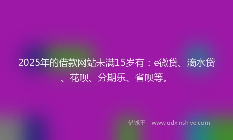 2025年的借款网站未满15岁有：e微贷、滴水贷、花呗、分期乐、省呗等。