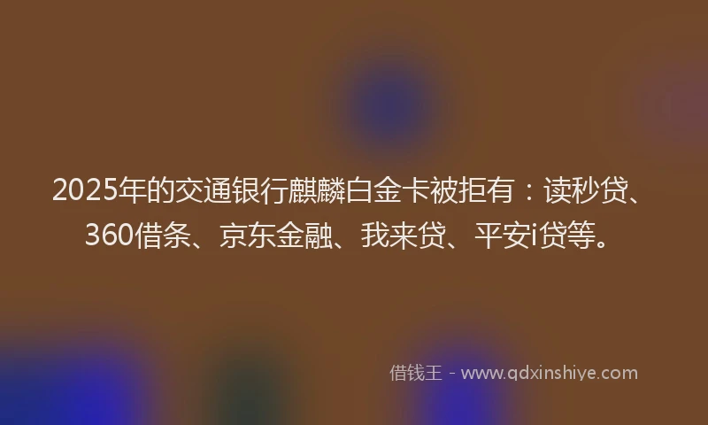2025年的交通银行麒麟白金卡被拒有：读秒贷、360借条、京东金融、我来贷、平安i贷等。