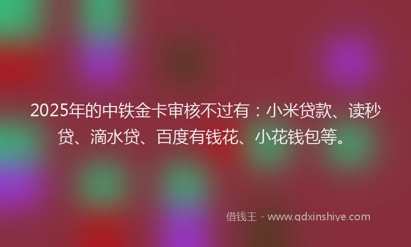 2025年的中铁金卡审核不过有：小米贷款、读秒贷、滴水贷、百度有钱花、小花钱包等。