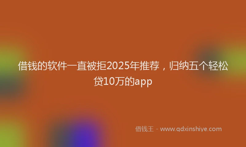 借钱的软件一直被拒2025年推荐，归纳五个轻松贷10万的app