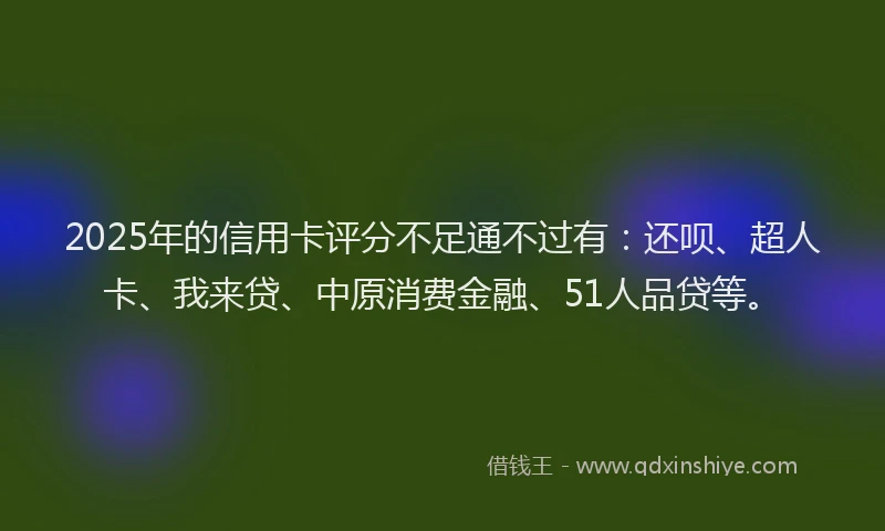 2025年的信用卡评分不足通不过有：还呗、超人卡、我来贷、中原消费金融、51人品贷等。