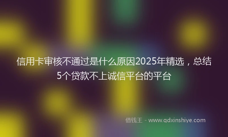 信用卡审核不通过是什么原因2025年精选，总结5个贷款不上诚信平台的平台