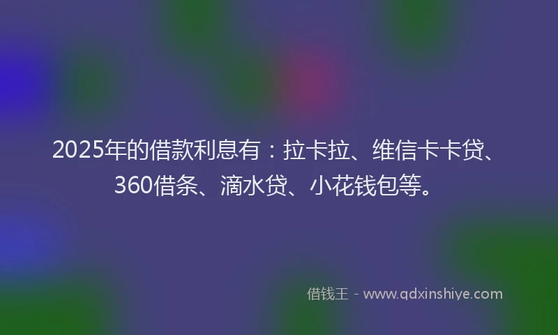 2025年的借款利息有：拉卡拉、维信卡卡贷、360借条、滴水贷、小花钱包等。