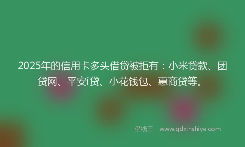 2025年的信用卡多头借贷被拒有：小米贷款、团贷网、平安i贷、小花钱包、惠商贷等。