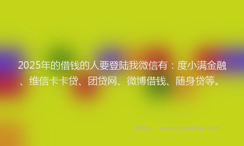 2025年的借钱的人要登陆我微信有：度小满金融、维信卡卡贷、团贷网、微博借钱、随身贷等。