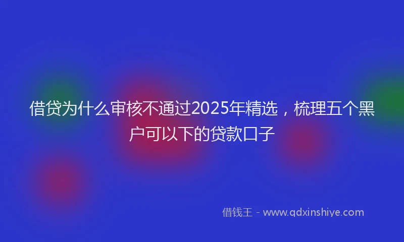 借贷为什么审核不通过2025年精选，梳理五个黑户可以下的贷款口子