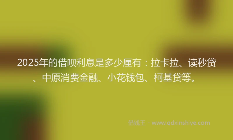 2025年的借呗利息是多少厘有：拉卡拉、读秒贷、中原消费金融、小花钱包、柯基贷等。