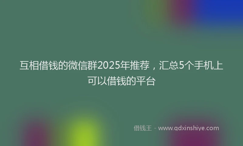 互相借钱的微信群2025年推荐，汇总5个手机上可以借钱的平台