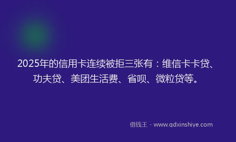 2025年的信用卡连续被拒三张有：维信卡卡贷、功夫贷、美团生活费、省呗、微粒贷等。