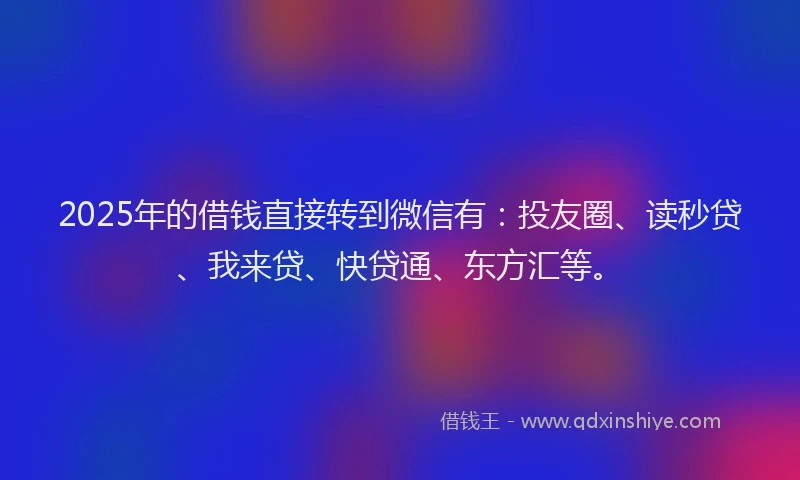 2025年的借钱直接转到微信有：投友圈、读秒贷、我来贷、快贷通、东方汇等。