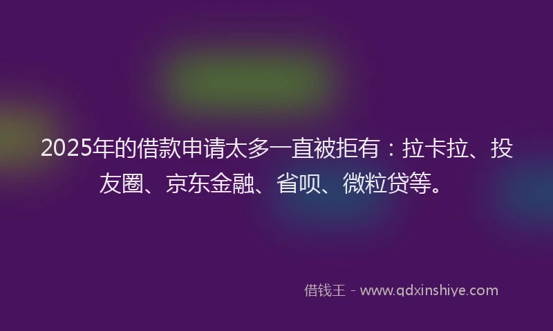 2025年的借款申请太多一直被拒有：拉卡拉、投友圈、京东金融、省呗、微粒贷等。