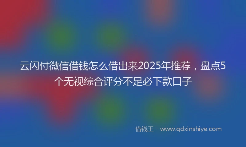 云闪付微信借钱怎么借出来2025年推荐，盘点5个无视综合评分不足必下款口子