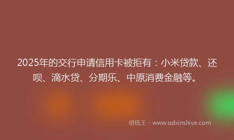 2025年的交行申请信用卡被拒有：小米贷款、还呗、滴水贷、分期乐、中原消费金融等。