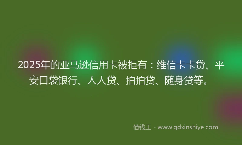 2025年的亚马逊信用卡被拒有：维信卡卡贷、平安口袋银行、人人贷、拍拍贷、随身贷等。