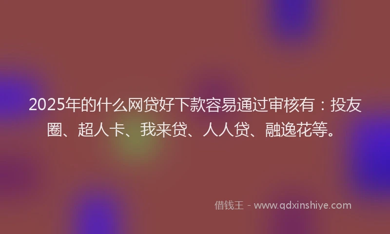2025年的什么网贷好下款容易通过审核有：投友圈、超人卡、我来贷、人人贷、融逸花等。