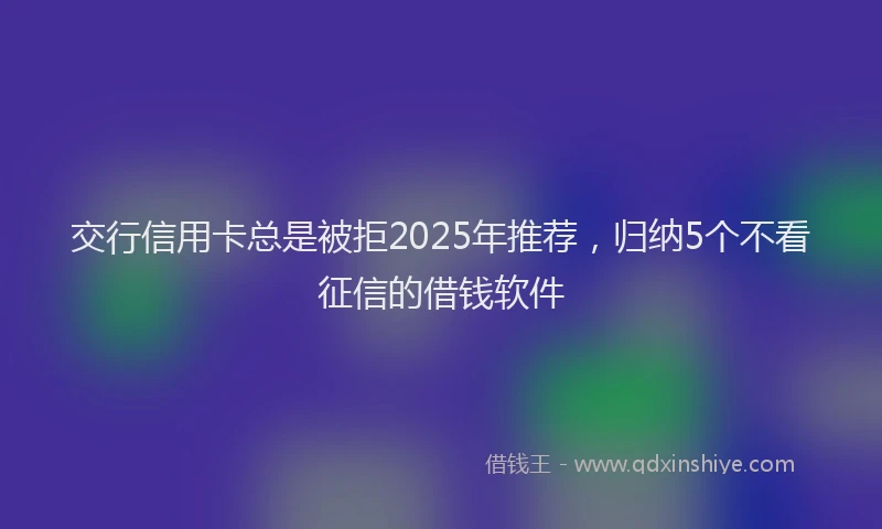 交行信用卡总是被拒2025年推荐，归纳5个不看征信的借钱软件