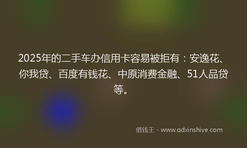 2025年的二手车办信用卡容易被拒有：安逸花、你我贷、百度有钱花、中原消费金融、51人品贷等。