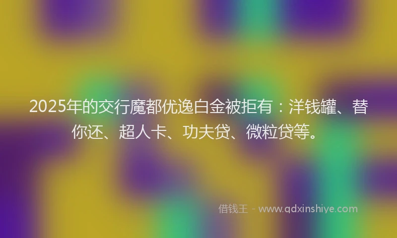2025年的交行魔都优逸白金被拒有：洋钱罐、替你还、超人卡、功夫贷、微粒贷等。