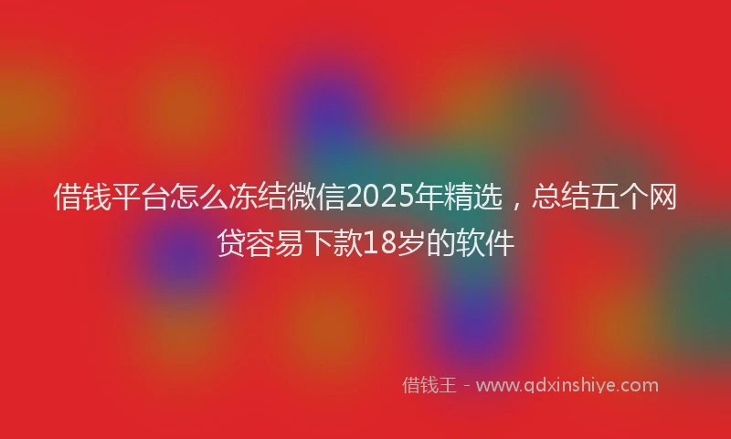 借钱平台怎么冻结微信2025年精选，总结五个网贷容易下款18岁的软件