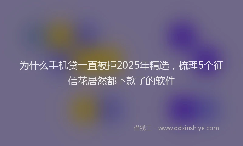 为什么手机贷一直被拒2025年精选，梳理5个征信花居然都下款了的软件