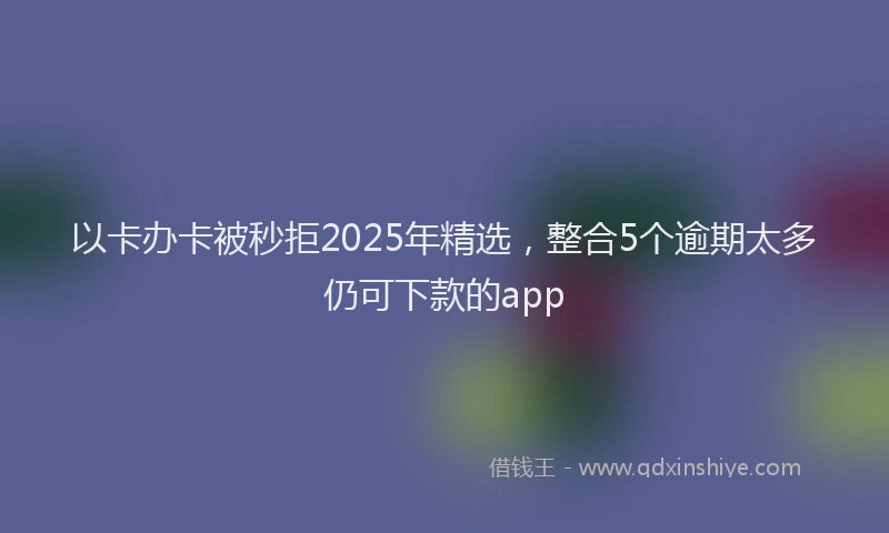 以卡办卡被秒拒2025年精选，整合5个逾期太多仍可下款的app