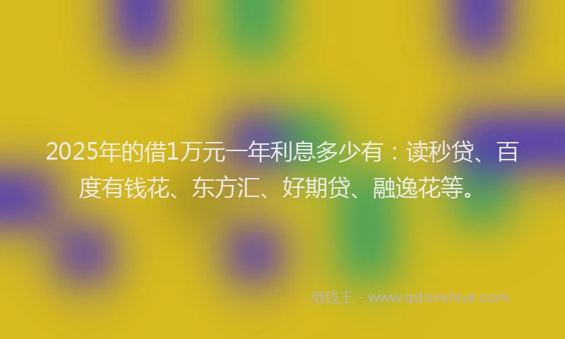 2025年的借1万元一年利息多少有：读秒贷、百度有钱花、东方汇、好期贷、融逸花等。