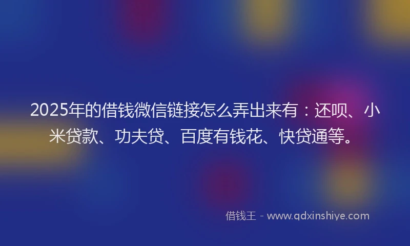 2025年的借钱微信链接怎么弄出来有：还呗、小米贷款、功夫贷、百度有钱花、快贷通等。