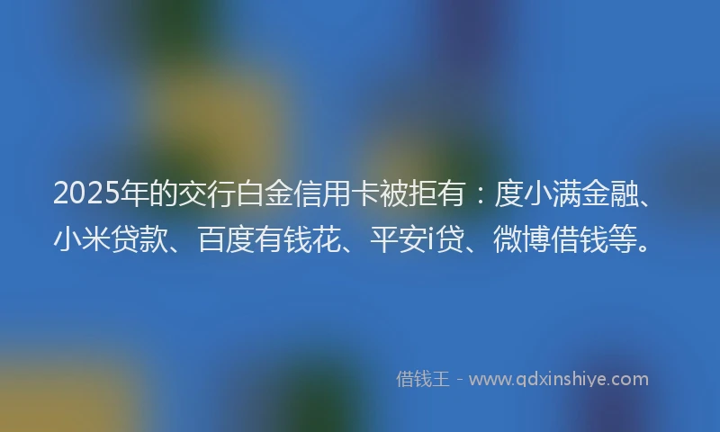 2025年的交行白金信用卡被拒有：度小满金融、小米贷款、百度有钱花、平安i贷、微博借钱等。