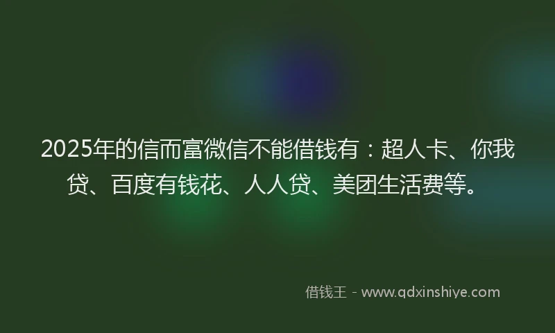 2025年的信而富微信不能借钱有：超人卡、你我贷、百度有钱花、人人贷、美团生活费等。