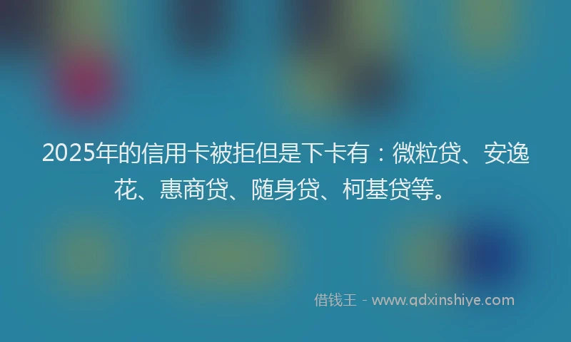 2025年的信用卡被拒但是下卡有：微粒贷、安逸花、惠商贷、随身贷、柯基贷等。