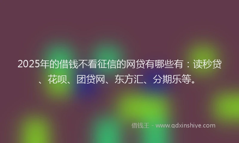 2025年的借钱不看征信的网贷有哪些有：读秒贷、花呗、团贷网、东方汇、分期乐等。
